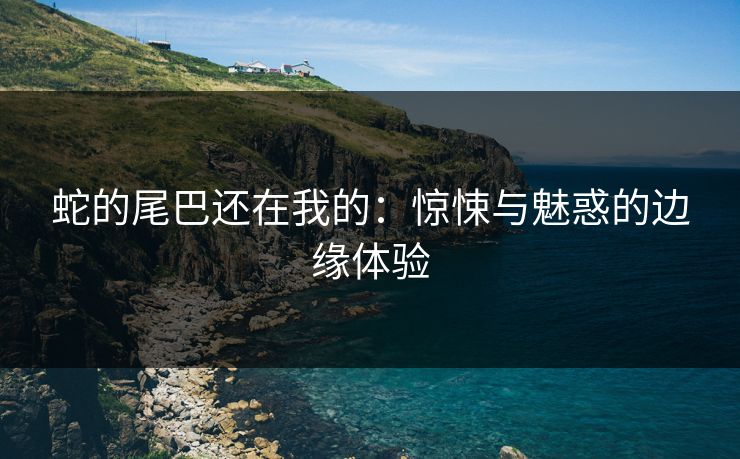 蛇的尾巴还在我的：惊悚与魅惑的边缘体验