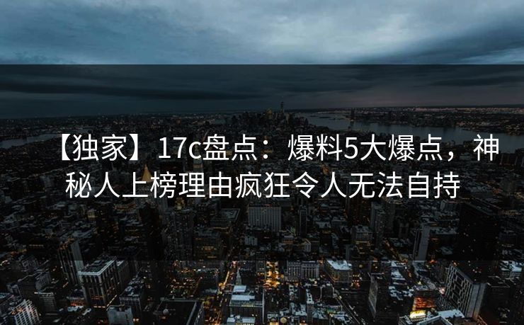 【独家】17c盘点:爆料5大爆点,神秘人上榜理由疯狂令人无法自持 【独家】17c盘点:爆料5大爆点,神秘人上榜理由疯狂令人无法自持