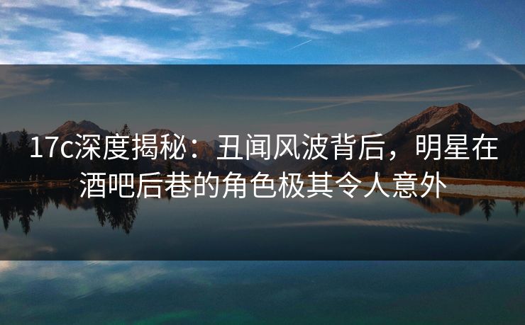 17c深度揭秘：丑闻风波背后，明星在酒吧后巷的角色极其令人意外