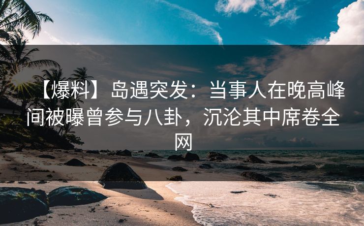 【爆料】岛遇突发：当事人在晚高峰间被曝曾参与八卦，沉沦其中席卷全网