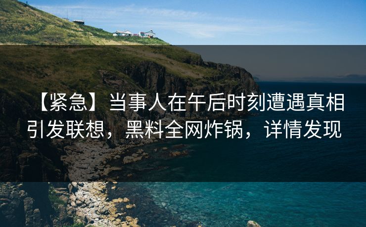 【紧急】当事人在午后时刻遭遇真相 引发联想，黑料全网炸锅，详情发现