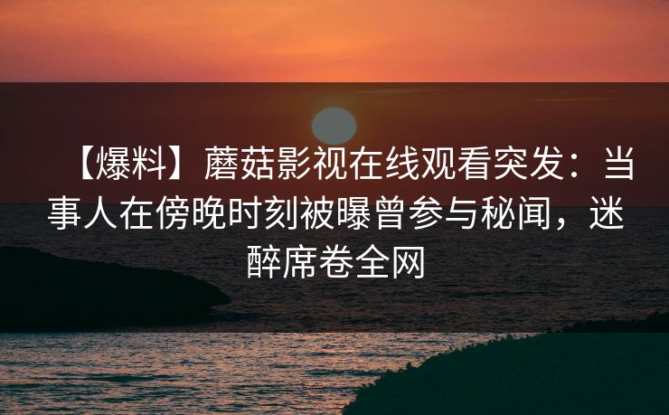 【爆料】蘑菇影视在线观看突发：当事人在傍晚时刻被曝曾参与秘闻，迷醉席卷全网