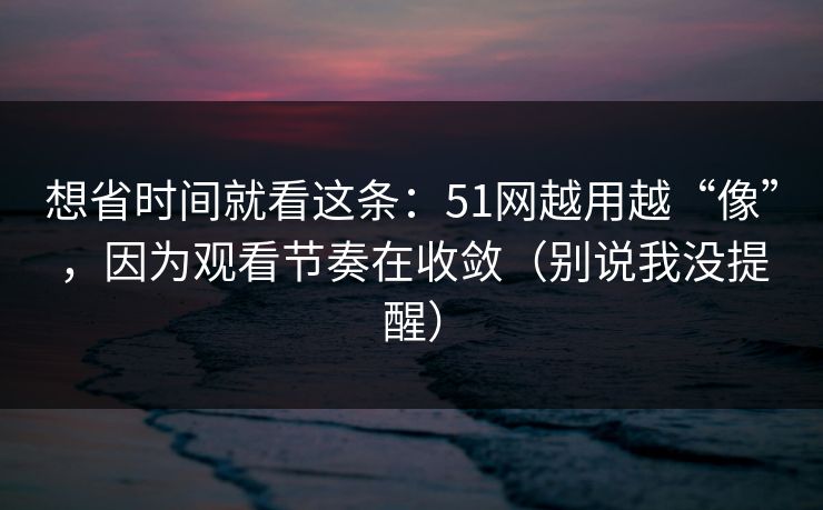 想省时间就看这条：51网越用越“像”，因为观看节奏在收敛（别说我没提醒）