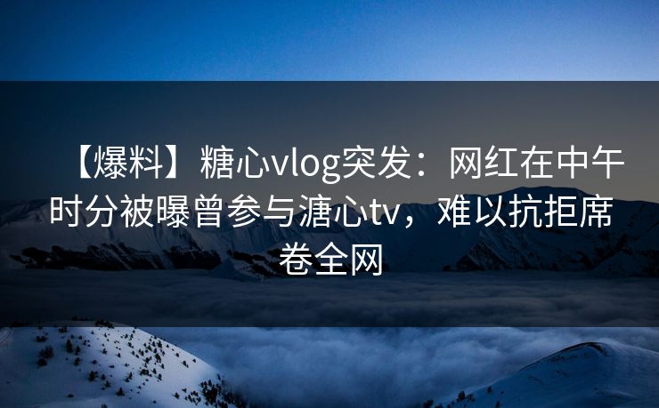 【爆料】糖心vlog突发：网红在中午时分被曝曾参与溏心tv，难以抗拒席卷全网