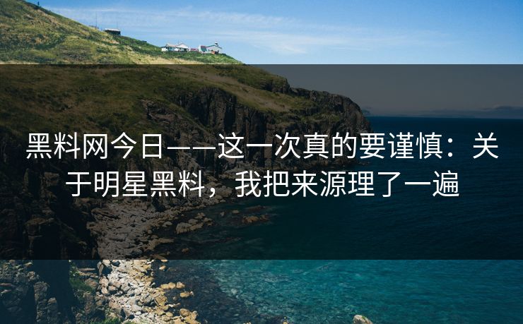 黑料网今日——这一次真的要谨慎：关于明星黑料，我把来源理了一遍