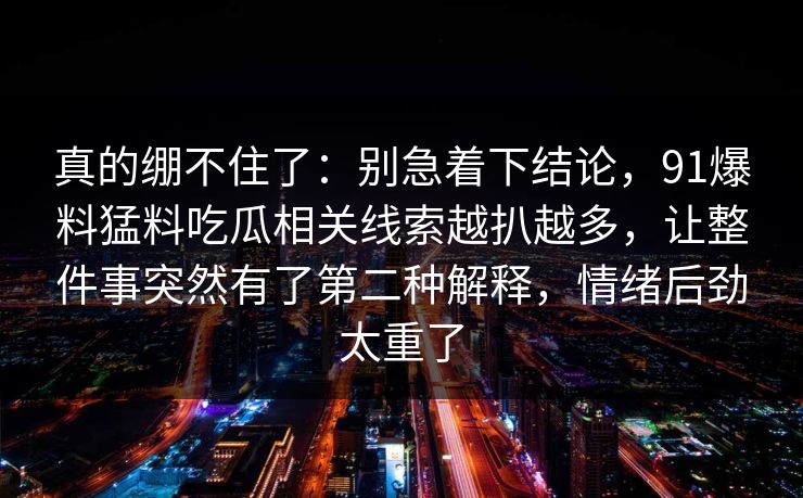 真的绷不住了：别急着下结论，91爆料猛料吃瓜相关线索越扒越多，让整件事突然有了第二种解释，情绪后劲太重了