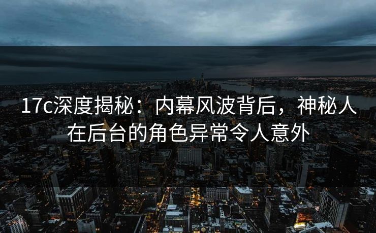 17c深度揭秘：内幕风波背后，神秘人在后台的角色异常令人意外