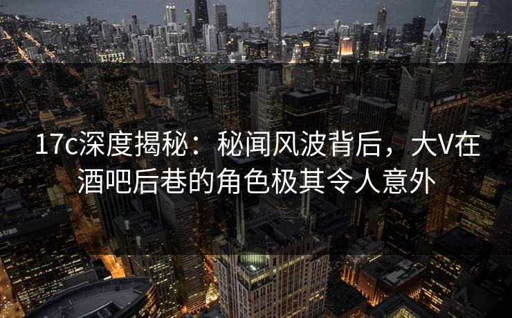 17c深度揭秘:秘闻风波背后,大V在酒吧后巷的角色极其令人意外 17c深度揭秘:秘闻风波背后,大V在酒吧后巷的角色极其令人意外