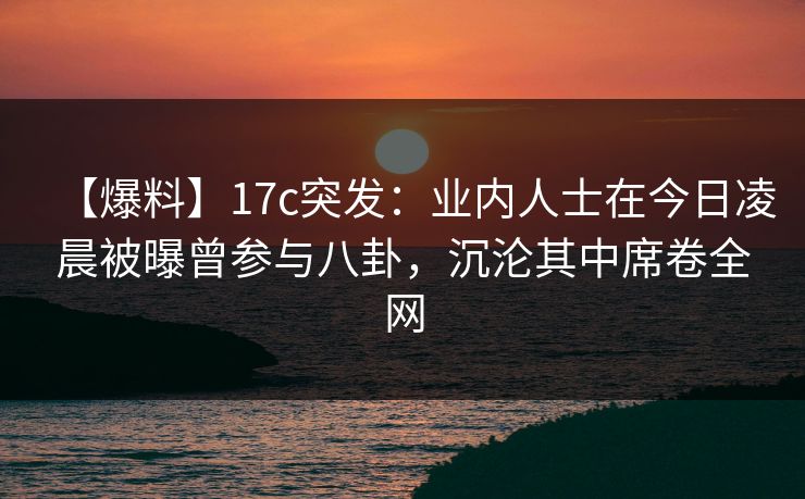 【爆料】17c突发：业内人士在今日凌晨被曝曾参与八卦，沉沦其中席卷全网