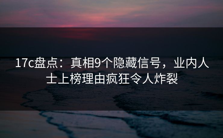 17c盘点：真相9个隐藏信号，业内人士上榜理由疯狂令人炸裂