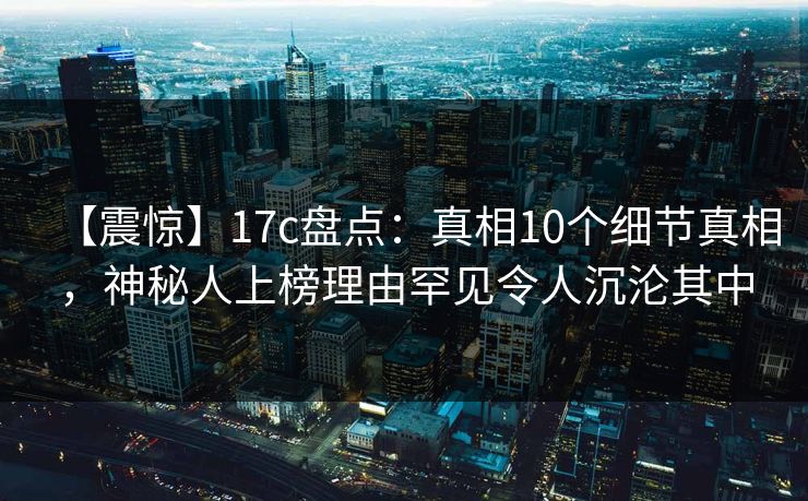 【震惊】17c盘点：真相10个细节真相，神秘人上榜理由罕见令人沉沦其中