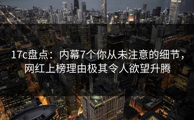 17c盘点:内幕7个你从未注意的细节,网红上榜理由极其令人欲望升腾