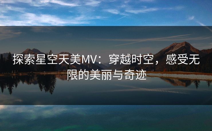 探索星空天美MV:穿越时空,感受无限的美丽与奇迹