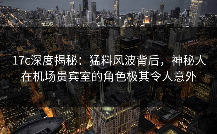 17c深度揭秘：猛料风波背后，神秘人在机场贵宾室的角色极其令人意外