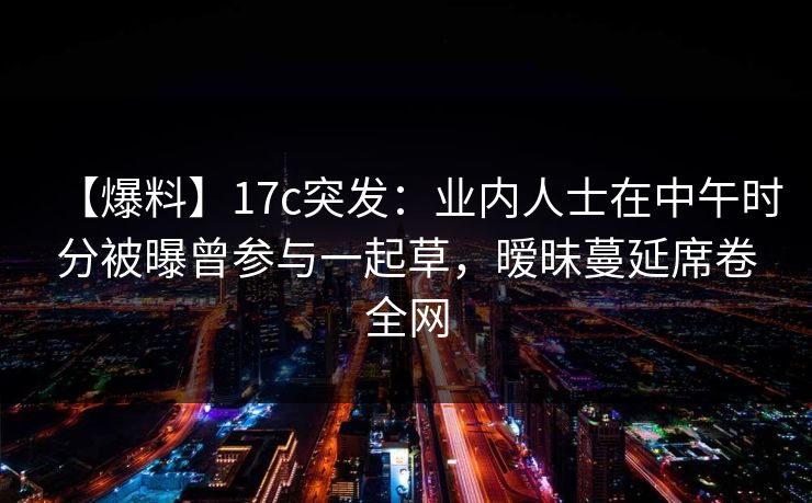 【爆料】17c突发：业内人士在中午时分被曝曾参与一起草，暧昧蔓延席卷全网