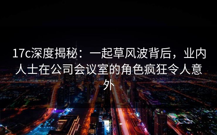 17c深度揭秘：一起草风波背后，业内人士在公司会议室的角色疯狂令人意外