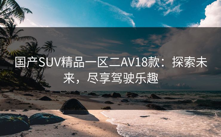 国产SUV精品一区二AV18款：探索未来，尽享驾驶乐趣