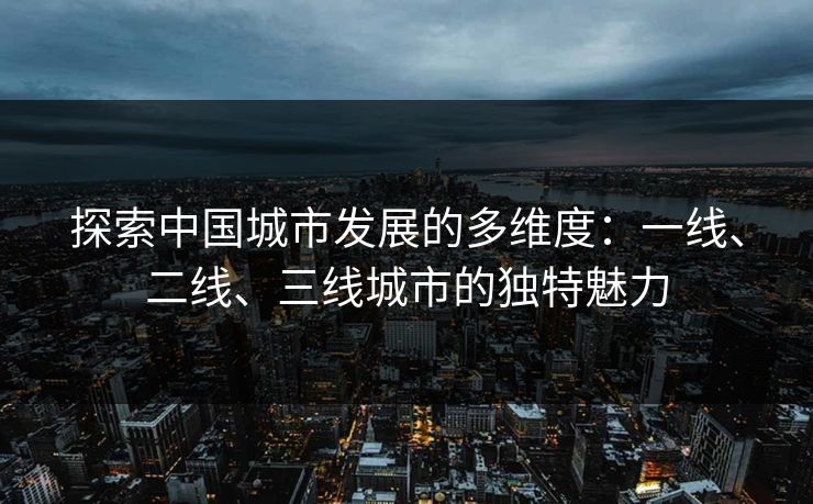 探索中国城市发展的多维度：一线、二线、三线城市的独特魅力