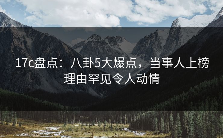 17c盘点：八卦5大爆点，当事人上榜理由罕见令人动情