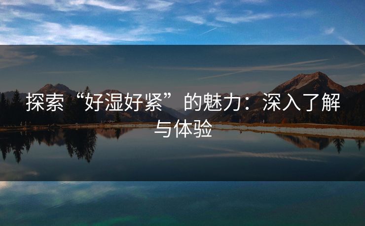 探索“好湿好紧”的魅力:深入了解与体验