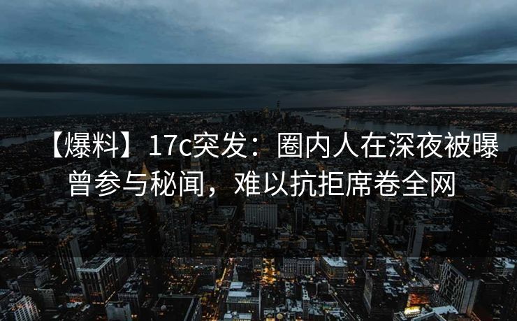 【爆料】17c突发:圈内人在深夜被曝曾参与秘闻,难以抗拒席卷全网 【爆料】17c突发:圈内人在深夜被曝曾参与秘闻,难以抗拒席卷全网
