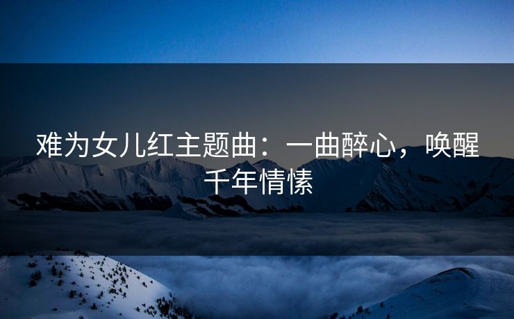 难为女儿红主题曲:一曲醉心,唤醒千年情愫 难为女儿红主题曲:一曲醉心,唤醒千年情愫