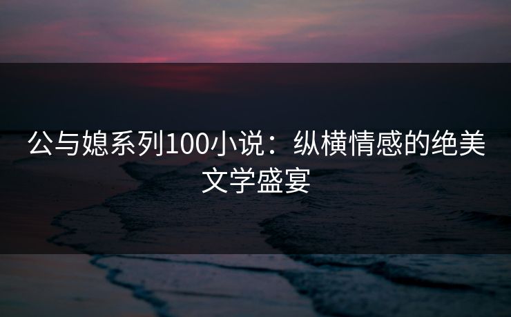 公与媳系列100小说：纵横情感的绝美文学盛宴