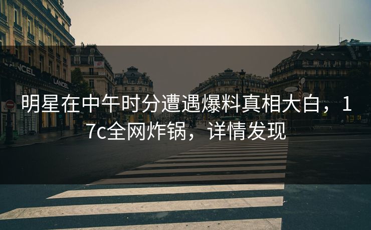 明星在中午时分遭遇爆料真相大白,17c全网炸锅,详情发现 明星在中午时分遭遇爆料真相大白,17c全网炸锅,详情发现