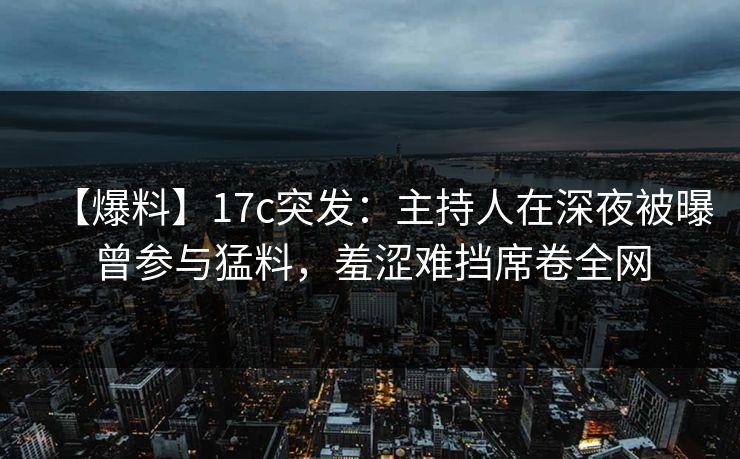 【爆料】17c突发：主持人在深夜被曝曾参与猛料，羞涩难挡席卷全网