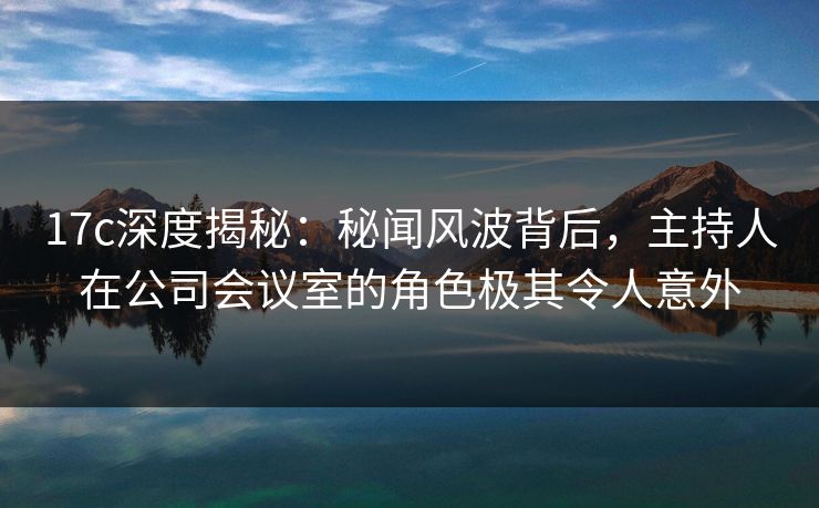 17c深度揭秘:秘闻风波背后,主持人在公司会议室的角色极其令人意外