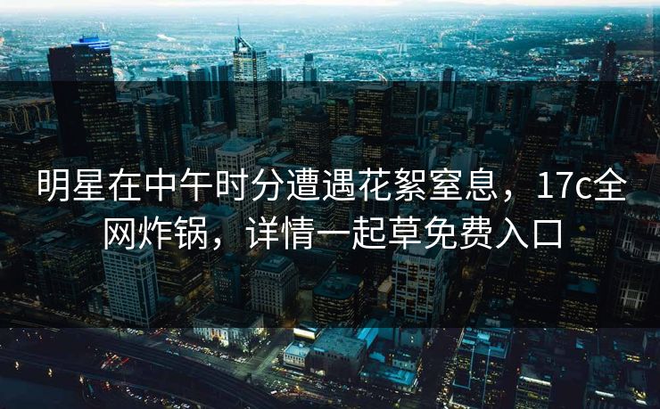 明星在中午时分遭遇花絮窒息，17c全网炸锅，详情一起草免费入口