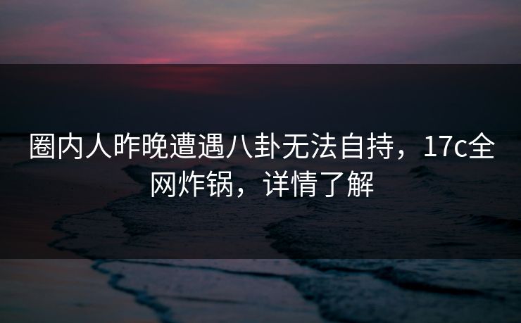 圈内人昨晚遭遇八卦无法自持，17c全网炸锅，详情了解