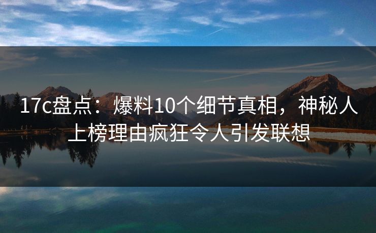 17c盘点：爆料10个细节真相，神秘人上榜理由疯狂令人引发联想