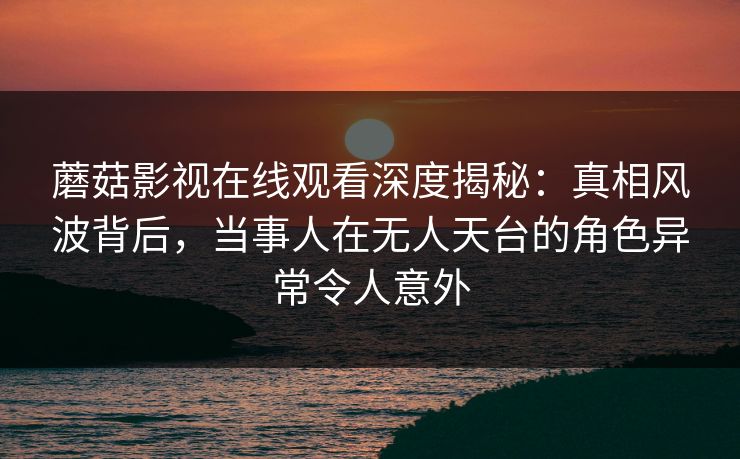 蘑菇影视在线观看深度揭秘：真相风波背后，当事人在无人天台的角色异常令人意外