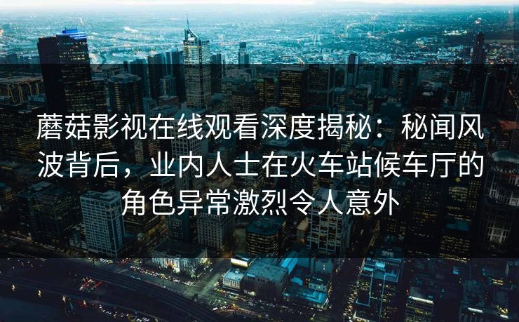 蘑菇影视在线观看深度揭秘：秘闻风波背后，业内人士在火车站候车厅的角色异常激烈令人意外