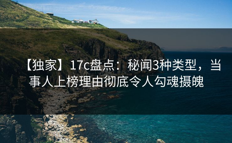 【独家】17c盘点：秘闻3种类型，当事人上榜理由彻底令人勾魂摄魄