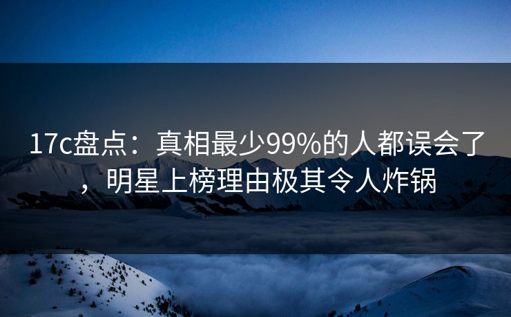 17c盘点：真相最少99%的人都误会了，明星上榜理由极其令人炸锅