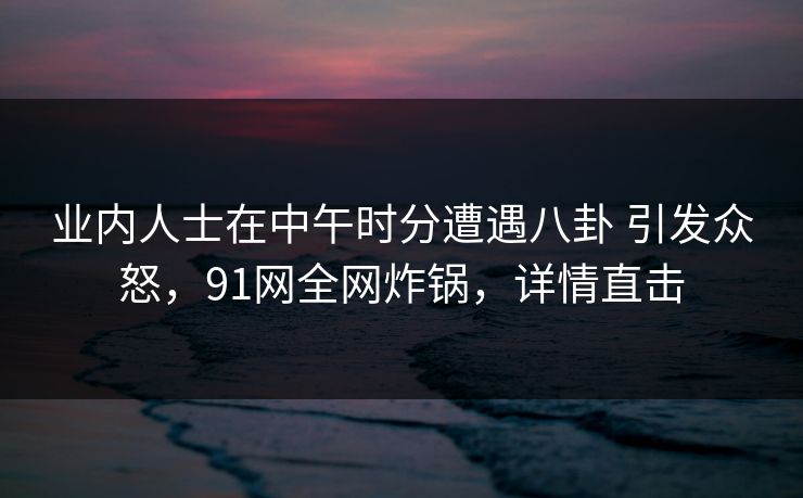 业内人士在中午时分遭遇八卦 引发众怒,91网全网炸锅,详情直击