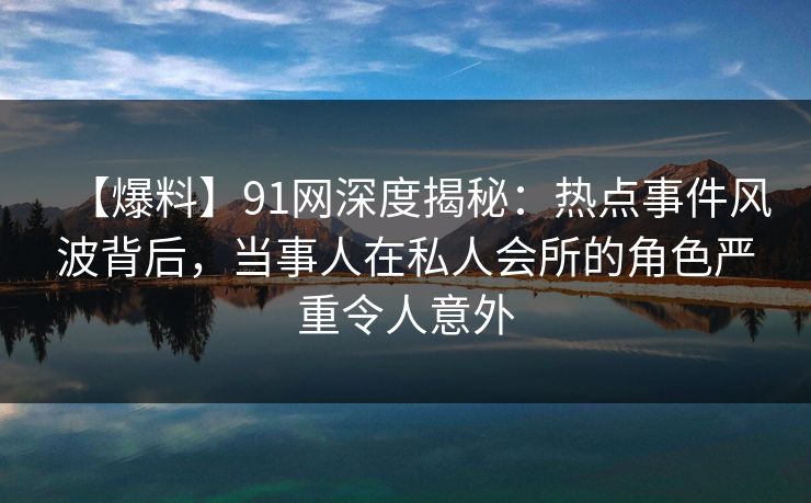 【爆料】91网深度揭秘：热点事件风波背后，当事人在私人会所的角色严重令人意外