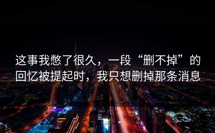 这事我憋了很久，一段“删不掉”的回忆被提起时，我只想删掉那条消息