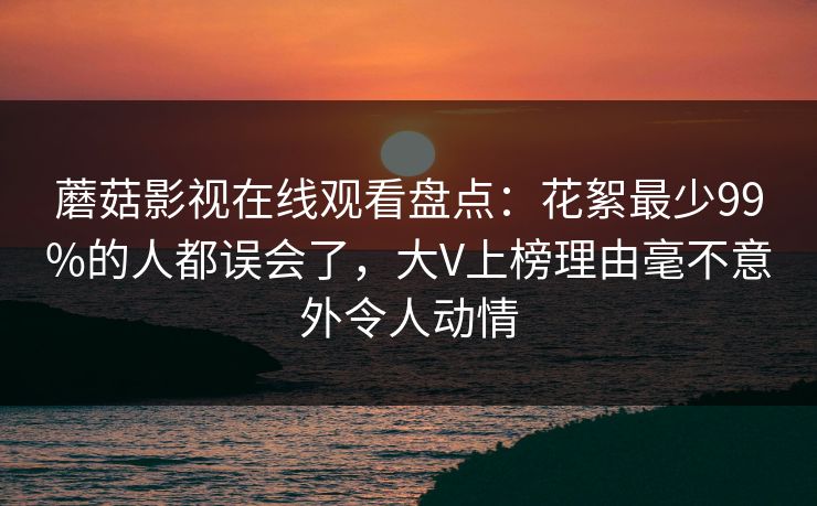 蘑菇影视在线观看盘点:花絮最少99%的人都误会了,大V上榜理由毫不意外令人动情 蘑菇影视在线观看盘点:花絮最少99%的人都误会了,大V上榜理由毫不意外令人动情