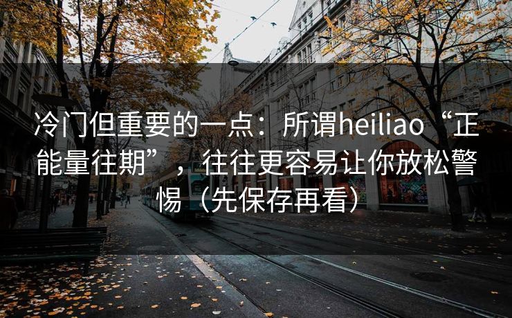 冷门但重要的一点：所谓heiliao“正能量往期”，往往更容易让你放松警惕（先保存再看）