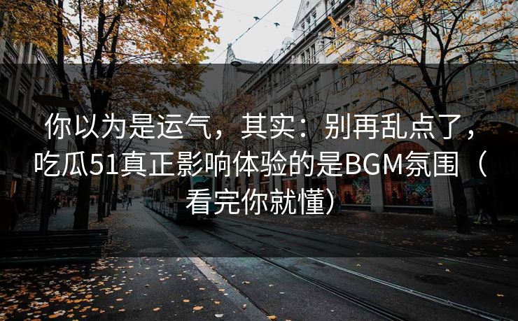 你以为是运气,其实:别再乱点了,吃瓜51真正影响体验的是BGM氛围(看完你就懂)