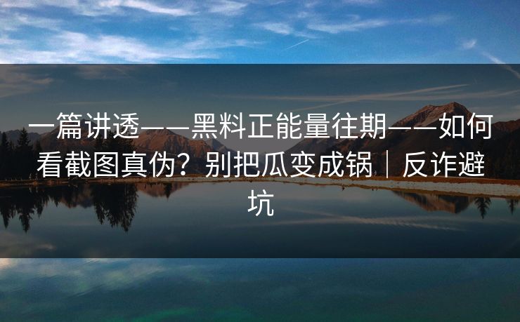 一篇讲透——黑料正能量往期——如何看截图真伪?别把瓜变成锅|反诈避坑