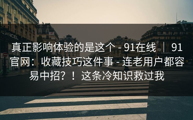 真正影响体验的是这个 - 91在线 ｜ 91官网：收藏技巧这件事 - 连老用户都容易中招？！这条冷知识救过我
