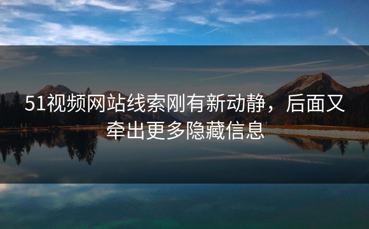 51视频网站线索刚有新动静，后面又牵出更多隐藏信息