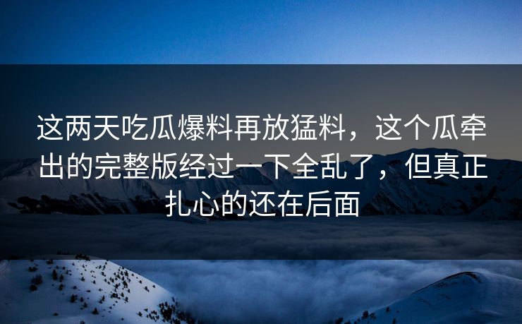 这两天吃瓜爆料再放猛料，这个瓜牵出的完整版经过一下全乱了，但真正扎心的还在后面
